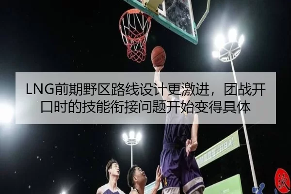 LNG前期野区路线设计更激进，团战开口时的技能衔接问题开始变得具体